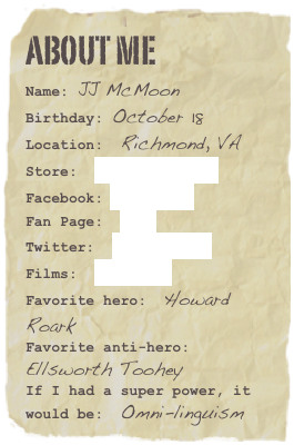 About me
Name: JJ McMoonBirthday: October 18
Location:  Richmond, VA
Store:  Start Reading!
Facebook: Friend Me
Fan Page:  Join!
Twitter:  @jjmcmoon
Films:  YouTubeFavorite hero:  Howard RoarkFavorite anti-hero:  Ellsworth TooheyIf I had a super power, it would be:  Omni-linguism