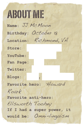 About me
Name: JJ McMoonBirthday: October 18
Location:  Richmond, VA
Store:  Start Reading!
YouTube: Subscribe!
Fan Page:  Join!
Twitter:  @jjmcmoon
Blogs:  Lives, Writing TechFavorite hero:  Howard RoarkFavorite anti-hero:  Ellsworth TooheyIf I had a super power, it would be:  Omni-linguism